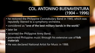 COL. ANTONINO BUENAVENTURA
(1904 – 1996)
• he restored the Philippine Constabulary Band in 1945, which was
reputedly likened to a symphony orchestra.
• considered as “one of the best military bands in the world.”
• later be
• renamed the Philippine Army Band.
• promoted Philippine music through his extensive use of folk
materials
• He was declared National Artist for Music in 1988.
 