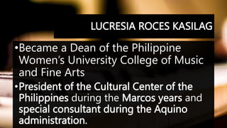 LUCRESIA ROCES KASILAG
•Became a Dean of the Philippine
Women’s University College of Music
and Fine Arts
•President of the Cultural Center of the
Philippines during the Marcos years and
special consultant during the Aquino
administration.
 