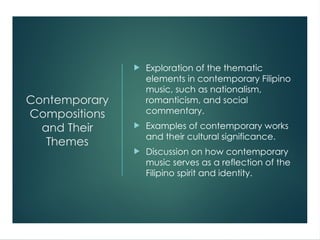 Contemporary
Compositions
and Their
Themes
 Exploration of the thematic
elements in contemporary Filipino
music, such as nationalism,
romanticism, and social
commentary.
 Examples of contemporary works
and their cultural significance.
 Discussion on how contemporary
music serves as a reflection of the
Filipino spirit and identity.
 