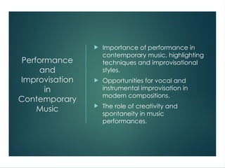 Performance
and
Improvisation
in
Contemporary
Music
 Importance of performance in
contemporary music, highlighting
techniques and improvisational
styles.
 Opportunities for vocal and
instrumental improvisation in
modern compositions.
 The role of creativity and
spontaneity in music
performances.
 