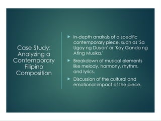 Case Study:
Analyzing a
Contemporary
Filipino
Composition
 In-depth analysis of a specific
contemporary piece, such as 'Sa
Ugoy ng Duyan' or 'Kay Ganda ng
Ating Musika.'
 Breakdown of musical elements
like melody, harmony, rhythm,
and lyrics.
 Discussion of the cultural and
emotional impact of the piece.
 