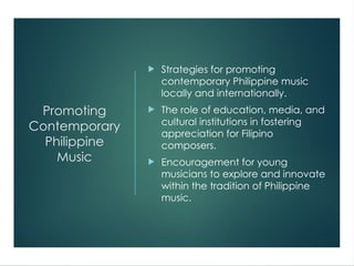 Promoting
Contemporary
Philippine
Music
 Strategies for promoting
contemporary Philippine music
locally and internationally.
 The role of education, media, and
cultural institutions in fostering
appreciation for Filipino
composers.
 Encouragement for young
musicians to explore and innovate
within the tradition of Philippine
music.
 