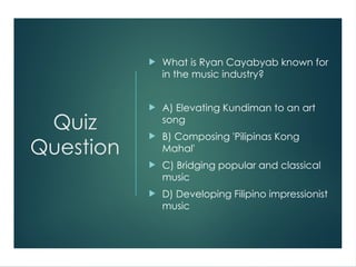 Quiz
Question
 What is Ryan Cayabyab known for
in the music industry?
 A) Elevating Kundiman to an art
song
 B) Composing 'Pilipinas Kong
Mahal'
 C) Bridging popular and classical
music
 D) Developing Filipino impressionist
music
 