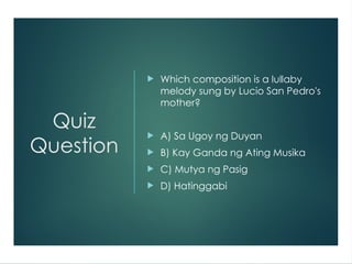 Quiz
Question
 Which composition is a lullaby
melody sung by Lucio San Pedro's
mother?
 A) Sa Ugoy ng Duyan
 B) Kay Ganda ng Ating Musika
 C) Mutya ng Pasig
 D) Hatinggabi
 
