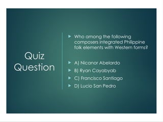 Quiz
Question
 Who among the following
composers integrated Philippine
folk elements with Western forms?
 A) Nicanor Abelardo
 B) Ryan Cayabyab
 C) Francisco Santiago
 D) Lucio San Pedro
 
