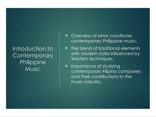 Introduction to
Contemporary
Philippine
Music
 Overview of what constitutes
contemporary Philippine music.
 The blend of traditional elements
with modern styles influenced by
Western techniques.
 Importance of studying
contemporary Filipino composers
and their contributions to the
music industry.
 