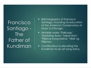 Francisco
Santiago -
The
Father of
Kundiman
 Brief biography of Francisco
Santiago, including his education
at the American Conservatory of
Music in Chicago.
 Notable works: 'Pakiusap,'
'Madaling Araw,' 'Sakali Man,'
'Pilipinas Kong Mahal,' 'Hibik ng
Pilipinas.'
 Contributions to elevating the
Kundiman to an art song status.
 
