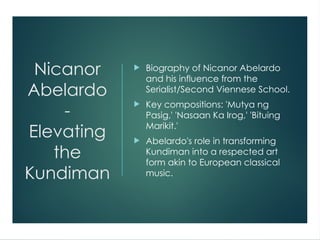 Nicanor
Abelardo
-
Elevating
the
Kundiman
 Biography of Nicanor Abelardo
and his influence from the
Serialist/Second Viennese School.
 Key compositions: 'Mutya ng
Pasig,' 'Nasaan Ka Irog,' 'Bituing
Marikit.'
 Abelardo's role in transforming
Kundiman into a respected art
form akin to European classical
music.
 