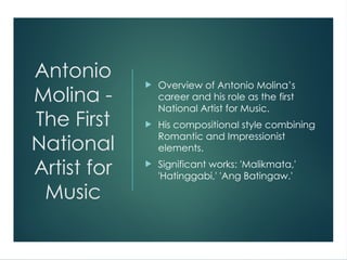 Antonio
Molina -
The First
National
Artist for
Music
 Overview of Antonio Molina’s
career and his role as the first
National Artist for Music.
 His compositional style combining
Romantic and Impressionist
elements.
 Significant works: 'Malikmata,'
'Hatinggabi,' 'Ang Batingaw.'
 