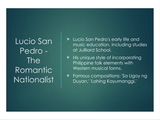Lucio San
Pedro -
The
Romantic
Nationalist
 Lucio San Pedro's early life and
music education, including studies
at Juilliard School.
 His unique style of incorporating
Philippine folk elements with
Western musical forms.
 Famous compositions: 'Sa Ugoy ng
Duyan,' 'Lahing Kayumanggi.'
 