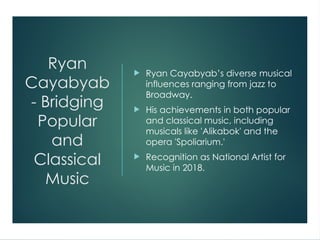 Ryan
Cayabyab
- Bridging
Popular
and
Classical
Music
 Ryan Cayabyab’s diverse musical
influences ranging from jazz to
Broadway.
 His achievements in both popular
and classical music, including
musicals like 'Alikabok' and the
opera 'Spoliarium.'
 Recognition as National Artist for
Music in 2018.
 