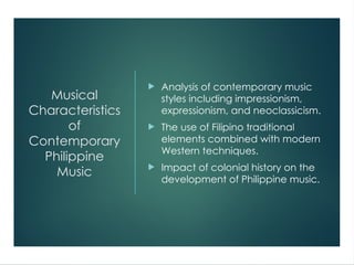 Musical
Characteristics
of
Contemporary
Philippine
Music
 Analysis of contemporary music
styles including impressionism,
expressionism, and neoclassicism.
 The use of Filipino traditional
elements combined with modern
Western techniques.
 Impact of colonial history on the
development of Philippine music.
 
