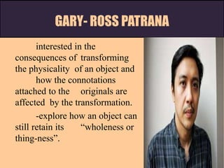 GARY- ROSS PATRANA
interested in the
consequences of transforming
the physicality of an object and
how the connotations
attached to the originals are
affected by the transformation.
-explore how an object can
still retain its “wholeness or
thing-ness”.
 