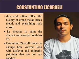 CONSTANTINO ZICARRELI
• -his work often reflect the
history of drone metal, black
metal, and everything rock
n’ roll.
• -he chooses to paint the
deviant and morose. With his
art,
• Costantino Zicarelli hopes to
change how viewers look
with disfavor and antipathy
paintings that are not eye
candies.
 