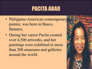 PACITA ABAD
• Philippine-American contemporary
painter, was born in Basco,
Batanes,
• During her career Pacita created
over 4,500 artworks, and her
paintings were exhibited in more
than 200 museums and galleries
around the world.
 