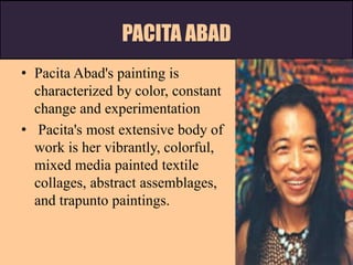 PACITA ABAD
• Pacita Abad's painting is
characterized by color, constant
change and experimentation
• Pacita's most extensive body of
work is her vibrantly, colorful,
mixed media painted textile
collages, abstract assemblages,
and trapunto paintings.
 