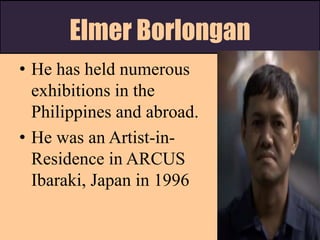 Elmer Borlongan
• He has held numerous
exhibitions in the
Philippines and abroad.
• He was an Artist-in-
Residence in ARCUS
Ibaraki, Japan in 1996
 