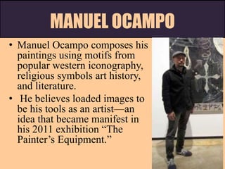 MANUEL OCAMPO
• Manuel Ocampo composes his
paintings using motifs from
popular western iconography,
religious symbols art history,
and literature.
• He believes loaded images to
be his tools as an artist—an
idea that became manifest in
his 2011 exhibition “The
Painter’s Equipment.”
 