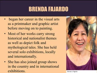 BRENDA FAJARDO
• began her career in the visual arts
as a printmaker and graphic artist
before moving on to painting.
• Most of her works carry strong
historical and nationalist themes
as well as depict folk and
mythological tales. She has held
several solo exhibitions, locally
and internationally.
• She has also joined group shows
in the country and in international
exhibitions.
 