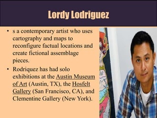 Lordy Lodriguez
• s a contemporary artist who uses
cartography and maps to
reconfigure factual locations and
create fictional assemblage
pieces.
• Rodriquez has had solo
exhibitions at the Austin Museum
of Art (Austin, TX), the Hosfelt
Gallery (San Francisco, CA), and
Clementine Gallery (New York).
 