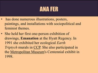 ANA FER
• has done numerous illustrations, posters,
paintings, and installations with sociopolitical and
feminist themes.
• She held her first one-person exhibition of
drawings, Emanation at the Hyatt Regency. In
1991 she exhibited her ecological Earth
Triptych murals in CCP. She also participated in
the Metropolitan Museum's Centennial exhibit in
1998.
 