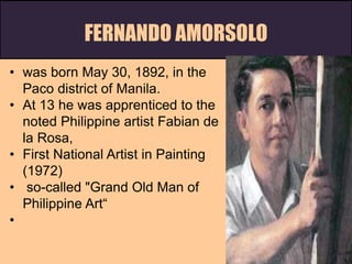 FERNANDO AMORSOLO
• was born May 30, 1892, in the
Paco district of Manila.
• At 13 he was apprenticed to the
noted Philippine artist Fabian de
la Rosa,
• First National Artist in Painting
(1972)
• so-called "Grand Old Man of
Philippine Art“
•
 
