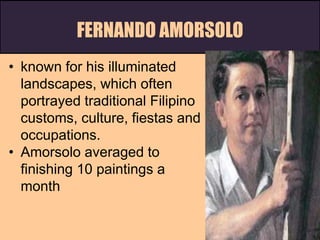 FERNANDO AMORSOLO
• known for his illuminated
landscapes, which often
portrayed traditional Filipino
customs, culture, fiestas and
occupations.
• Amorsolo averaged to
finishing 10 paintings a
month
 