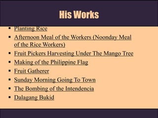 His Works
 Planting Rice
 Afternoon Meal of the Workers (Noonday Meal
of the Rice Workers)
 Fruit Pickers Harvesting Under The Mango Tree
 Making of the Philippine Flag
 Fruit Gatherer
 Sunday Morning Going To Town
 The Bombing of the Intendencia
 Dalagang Bukid
 