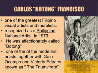 CARLOS “BOTONG” FRANCISCO
• one of the greatest Filipino
visual artists and muralists.
• recognized as a Philippine
National Artist in 1973.
• He was affectionately called
"Botong“
• one of the of the modernist
artists together with Galo
Ocampo and Victorio Edades
known as " The Triumvirate”"
 