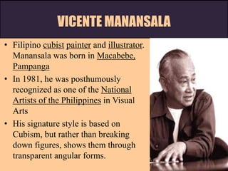 VICENTE MANANSALA
• Filipino cubist painter and illustrator.
Manansala was born in Macabebe,
Pampanga
• In 1981, he was posthumously
recognized as one of the National
Artists of the Philippines in Visual
Arts
• His signature style is based on
Cubism, but rather than breaking
down figures, shows them through
transparent angular forms.
 
