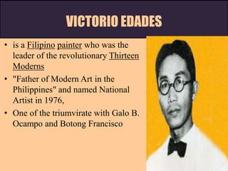 VICTORIO EDADES
• is a Filipino painter who was the
leader of the revolutionary Thirteen
Moderns
• "Father of Modern Art in the
Philippines" and named National
Artist in 1976,
• One of the triumvirate with Galo B.
Ocampo and Botong Francisco
 