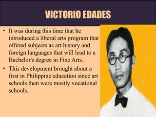 VICTORIO EDADES
• It was during this time that he
introduced a liberal arts program that
offered subjects as art history and
foreign languages that will lead to a
Bachelor's degree in Fine Arts.
• This development brought about a
first in Philippine education since art
schools then were mostly vocational
schools.
 