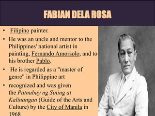 FABIAN DELA ROSA
• Filipino painter.
• He was an uncle and mentor to the
Philippines' national artist in
painting, Fernando Amorsolo, and to
his brother Pablo.
• He is regarded as a "master of
genre" in Philippine art
• recognized and was given
the Patnubay ng Sining at
Kalinangan (Guide of the Arts and
Culture) by the City of Manila in
 