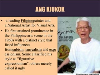 ANG KIUKOK
• a leading Filipinopainter and
a National Artist for Visual Arts.
• He first attained prominence in
the Philippine arts scene in the
1960s with a distinct style that
fused influences
fromcubism, surrealism and expr
essionism. Some classified his
style as "figurative
expressionism", others merely
called it ugly
 