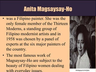 Anita Magsaysay-Ho
• was a Filipino painter. She was the
only female member of the Thirteen
Moderns, a standing group of
Filipino modernist artists and in
1958 was chosen by a panel of
experts at the six major painters of
the country.
• The most famous work of
Magsaysay-Ho are subject to the
beauty of Filipino women dealing
 