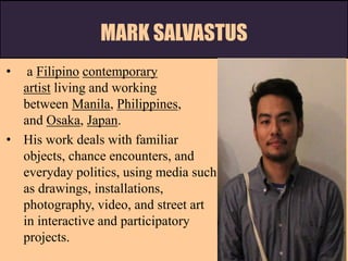 MARK SALVASTUS
• a Filipino contemporary
artist living and working
between Manila, Philippines,
and Osaka, Japan.
• His work deals with familiar
objects, chance encounters, and
everyday politics, using media such
as drawings, installations,
photography, video, and street art
in interactive and participatory
projects.
 