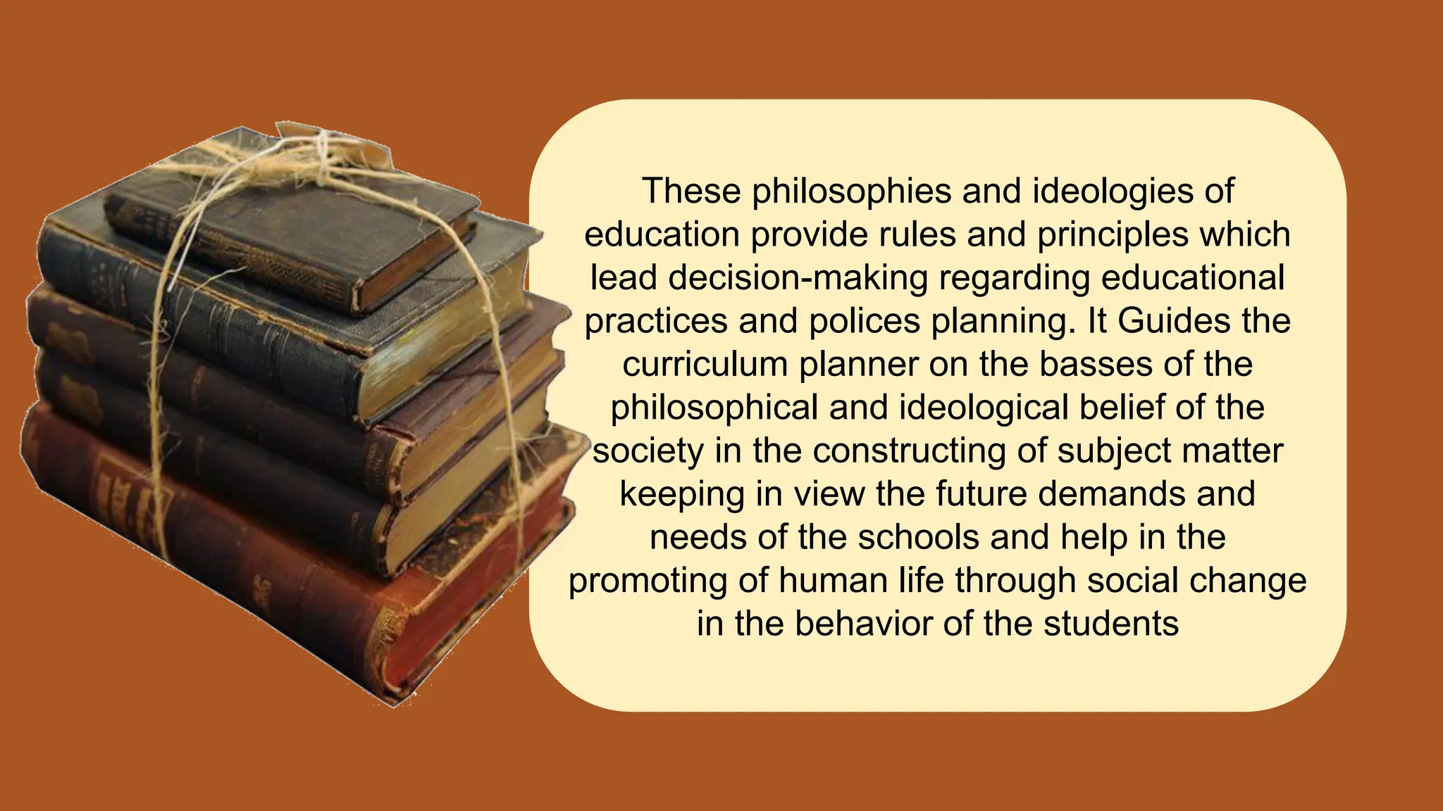 These philosophies and ideologies of
education provide rules and principles which
lead decision-making regarding educational
practices and polices planning. It Guides the
curriculum planner on the basses of the
philosophical and ideological belief of the
society in the constructing of subject matter
keeping in view the future demands and
needs of the schools and help in the
promoting of human life through social change
in the behavior of the students
 