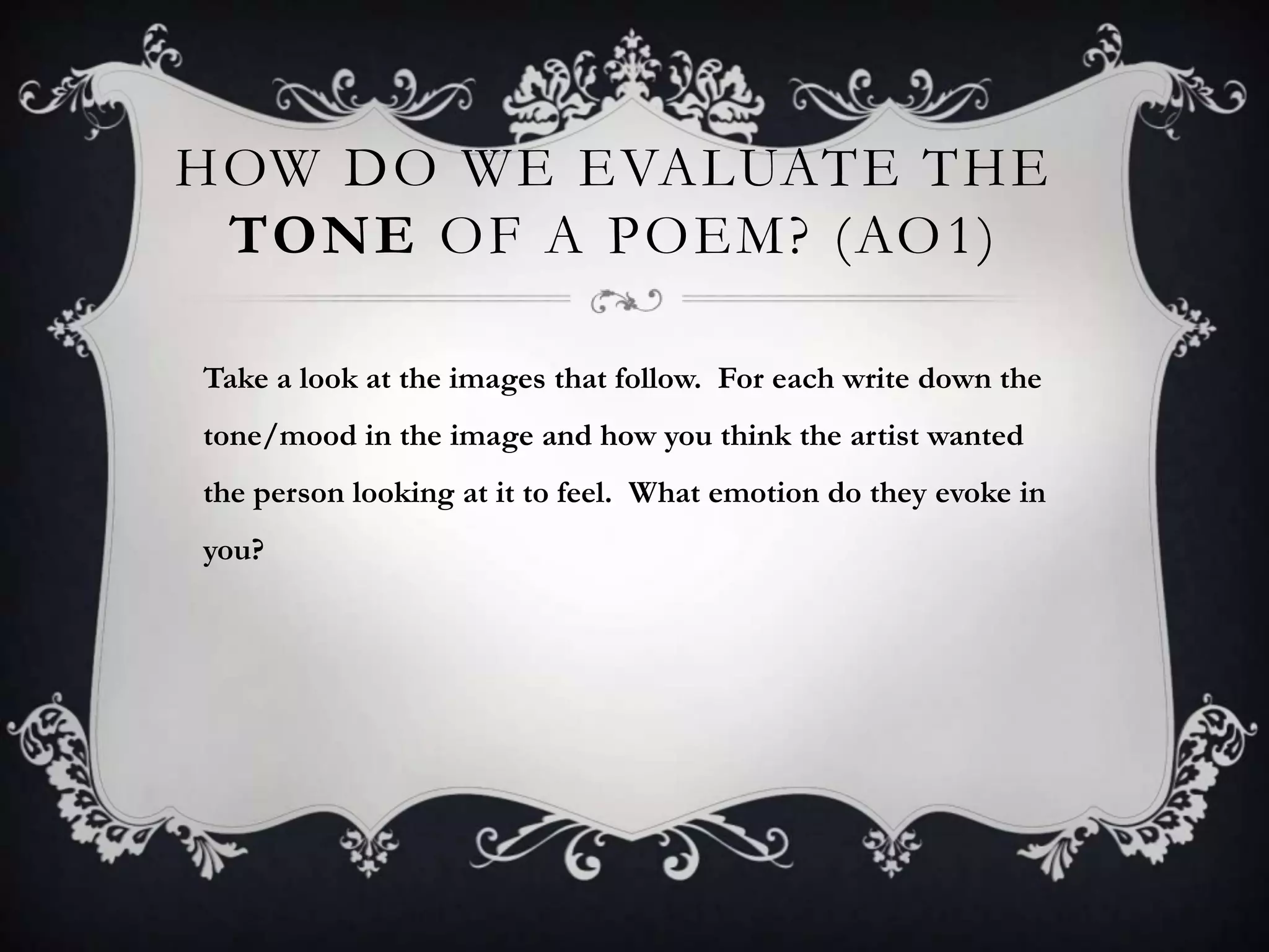HOW DO WE EVALUATE THE
 TONE OF A POEM? (AO 1)

Take a look at the images that follow. For each write down the
tone/mood in the image and how you think the artist wanted
the person looking at it to feel. What emotion do they evoke in
you?
 