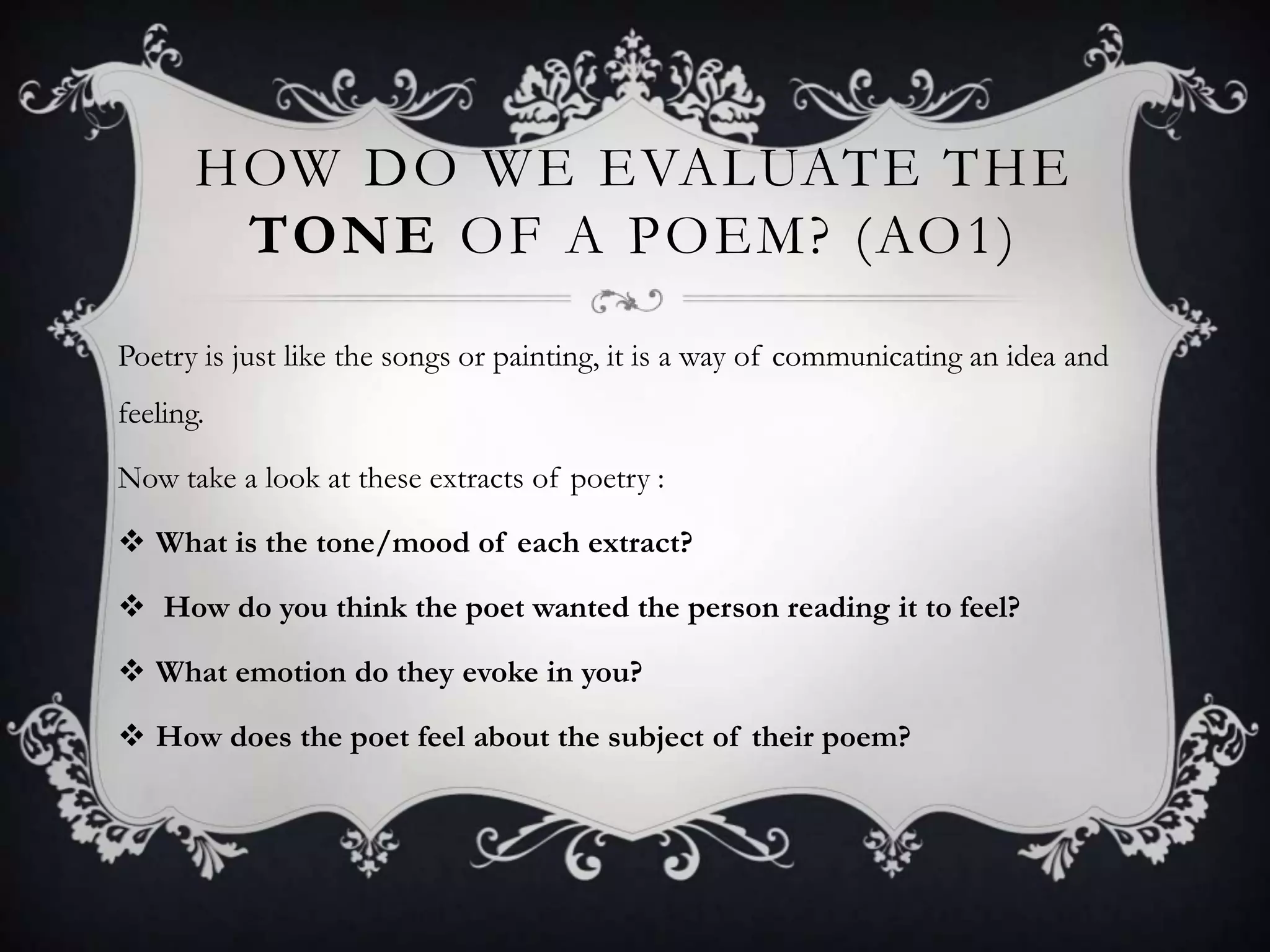 HOW DO WE EVALUATE THE
        TONE OF A POEM? (AO1)
Poetry is just like the songs or painting, it is a way of communicating an idea and
feeling.

Now take a look at these extracts of poetry :

 What is the tone/mood of each extract?

 How do you think the poet wanted the person reading it to feel?

 What emotion do they evoke in you?

 How does the poet feel about the subject of their poem?
 