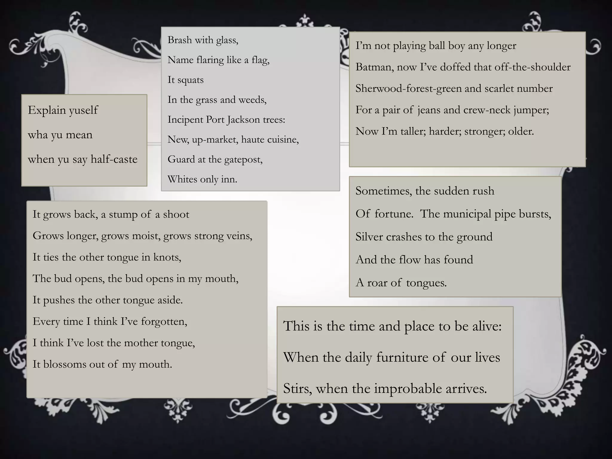 Brash with glass,
                                                                      I‟m not playing ball boy any longer
                              Name flaring like a flag,
                                                                      Batman, now I‟ve doffed that off-the-shoulder
                              It squats
                                                                      Sherwood-forest-green and scarlet number
                              In the grass and weeds,
Explain yuself                                                        For a pair of jeans and crew-neck jumper;
                              Incipent Port Jackson trees:
wha yu mean                                                           Now I‟m taller; harder; stronger; older.
                              New, up-market, haute cuisine,
when yu say half-caste        Guard at the gatepost,
                              Whites only inn.
                                                                      Sometimes, the sudden rush
It grows back, a stump of a shoot                                     Of fortune. The municipal pipe bursts,
Grows longer, grows moist, grows strong veins,                        Silver crashes to the ground
It ties the other tongue in knots,                                    And the flow has found
The bud opens, the bud opens in my mouth,                             A roar of tongues.
It pushes the other tongue aside.
Every time I think I‟ve forgotten,                        This is the time and place to be alive:
I think I‟ve lost the mother tongue,
It blossoms out of my mouth.
                                                          When the daily furniture of our lives

                                                          Stirs, when the improbable arrives.
 
