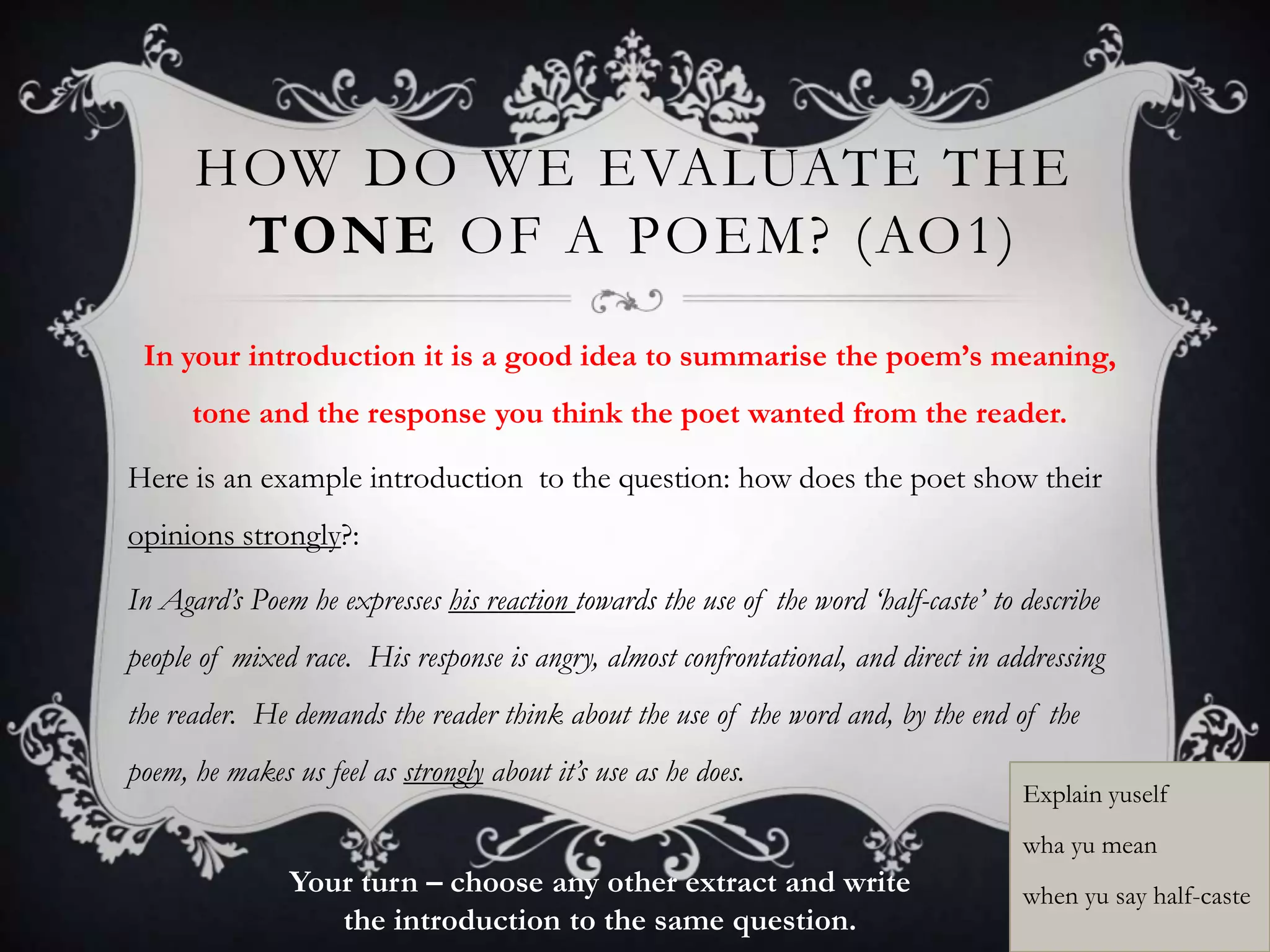 HOW DO WE EVALUATE THE
       TONE OF A POEM? (AO1)
 In your introduction it is a good idea to summarise the poem’s meaning,
      tone and the response you think the poet wanted from the reader.

Here is an example introduction to the question: how does the poet show their
opinions strongly?:

In Agard’s Poem he expresses his reaction towards the use of the word ‘half-caste’ to describe
people of mixed race. His response is angry, almost confrontational, and direct in addressing
the reader. He demands the reader think about the use of the word and, by the end of the
poem, he makes us feel as strongly about it’s use as he does.
                                                                                      Explain yuself
                                                                                      wha yu mean
                Your turn – choose any other extract and write                        when yu say half-caste
                   the introduction to the same question.
 