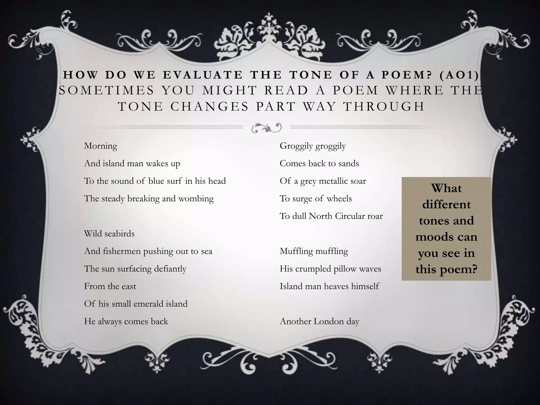H O W D O W E E V A L UA T E T H E T O N E O F A P O E M ? ( A O 1 )
S O M E T I M E S YO U M I G H T R E A D A P O E M W H E R E T H E
          T O N E C H A N G E S PA R T WA Y T H R O U G H

   Morning                                 Groggily groggily
   And island man wakes up                 Comes back to sands
   To the sound of blue surf in his head   Of a grey metallic soar
                                                                            What
   The steady breaking and wombing         To surge of wheels
                                                                           different
                                           To dull North Circular roar
                                                                          tones and
   Wild seabirds                                                         moods can
   And fishermen pushing out to sea        Muffling muffling              you see in
   The sun surfacing defiantly             His crumpled pillow waves     this poem?
   From the east                           Island man heaves himself
   Of his small emerald island
   He always comes back                    Another London day
 