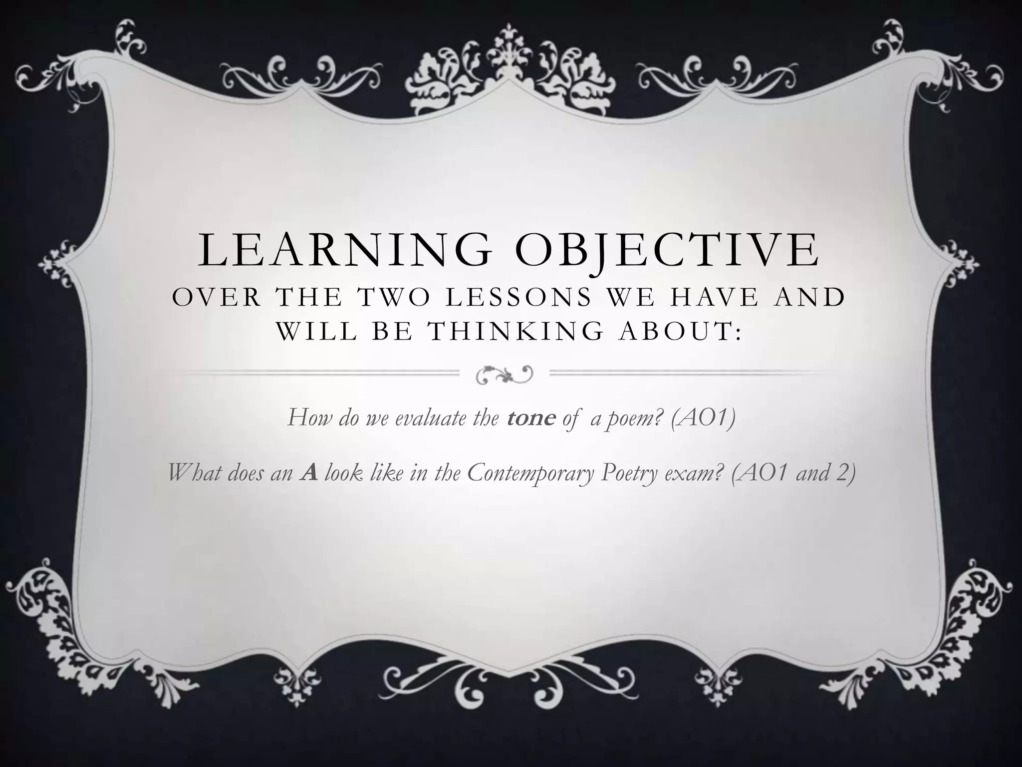 LEARNING OBJECTIVE
OV E R T H E T W O L E S S O N S W E H AV E A N D
       WILL BE THINKING ABOUT:


            How do we evaluate the tone of a poem? (AO1)

What does an A look like in the Contemporary Poetry exam? (AO1 and 2)
 