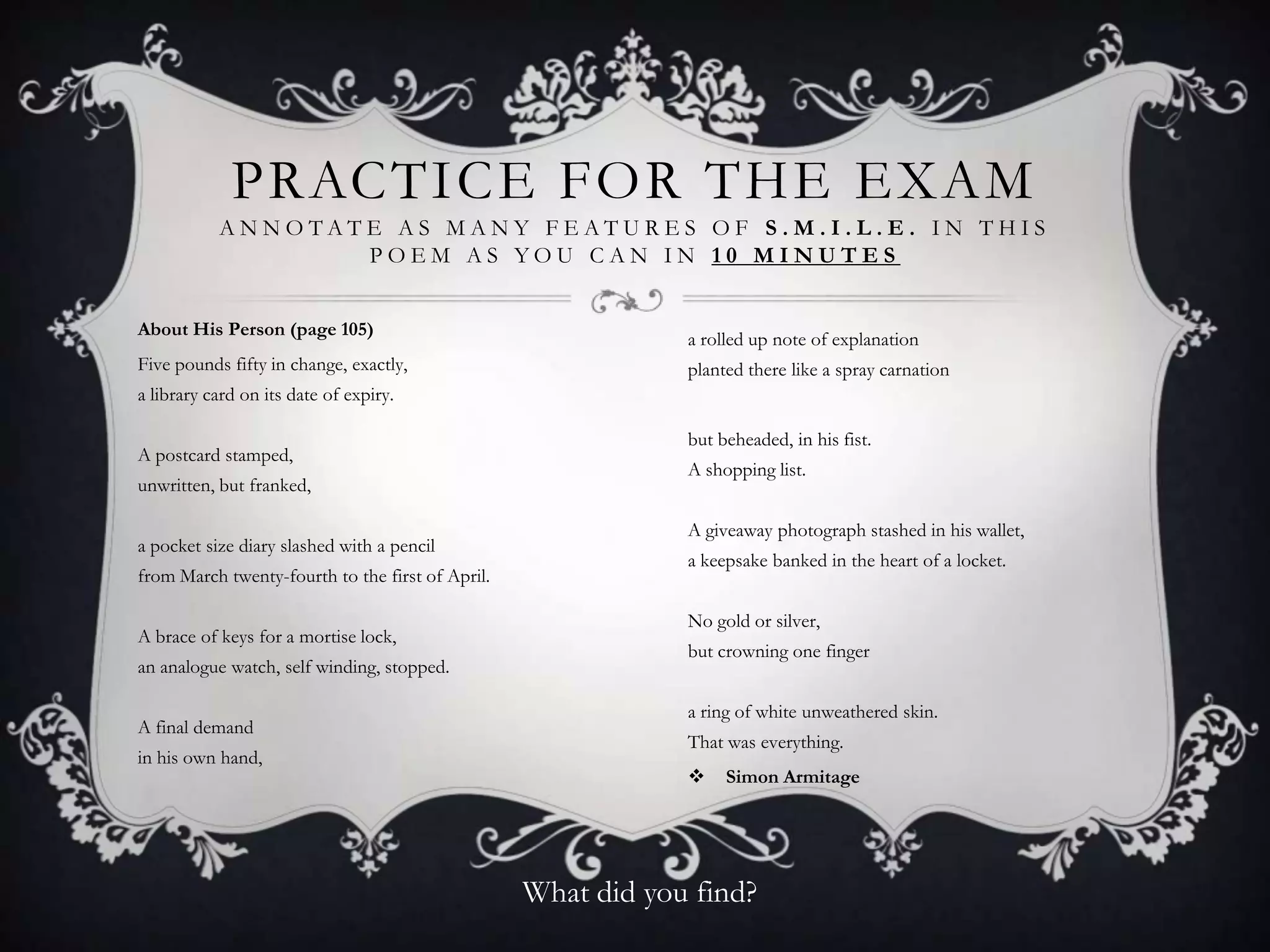 PRACTICE FOR THE EXAM
           ANNOTATE AS MANY FEATURES OF S.M.I.L.E. IN THIS
                  POEM AS YOU CAN IN 10 MINUTES


About His Person (page 105)
                                                              a rolled up note of explanation
Five pounds fifty in change, exactly,                         planted there like a spray carnation
a library card on its date of expiry.

                                                              but beheaded, in his fist.
A postcard stamped,
                                                              A shopping list.
unwritten, but franked,

                                                              A giveaway photograph stashed in his wallet,
a pocket size diary slashed with a pencil
                                                              a keepsake banked in the heart of a locket.
from March twenty-fourth to the first of April.

                                                              No gold or silver,
A brace of keys for a mortise lock,
                                                              but crowning one finger
an analogue watch, self winding, stopped.

                                                              a ring of white unweathered skin.
A final demand
                                                              That was everything.
in his own hand,
                                                                  Simon Armitage




                                                  What did you find?
 