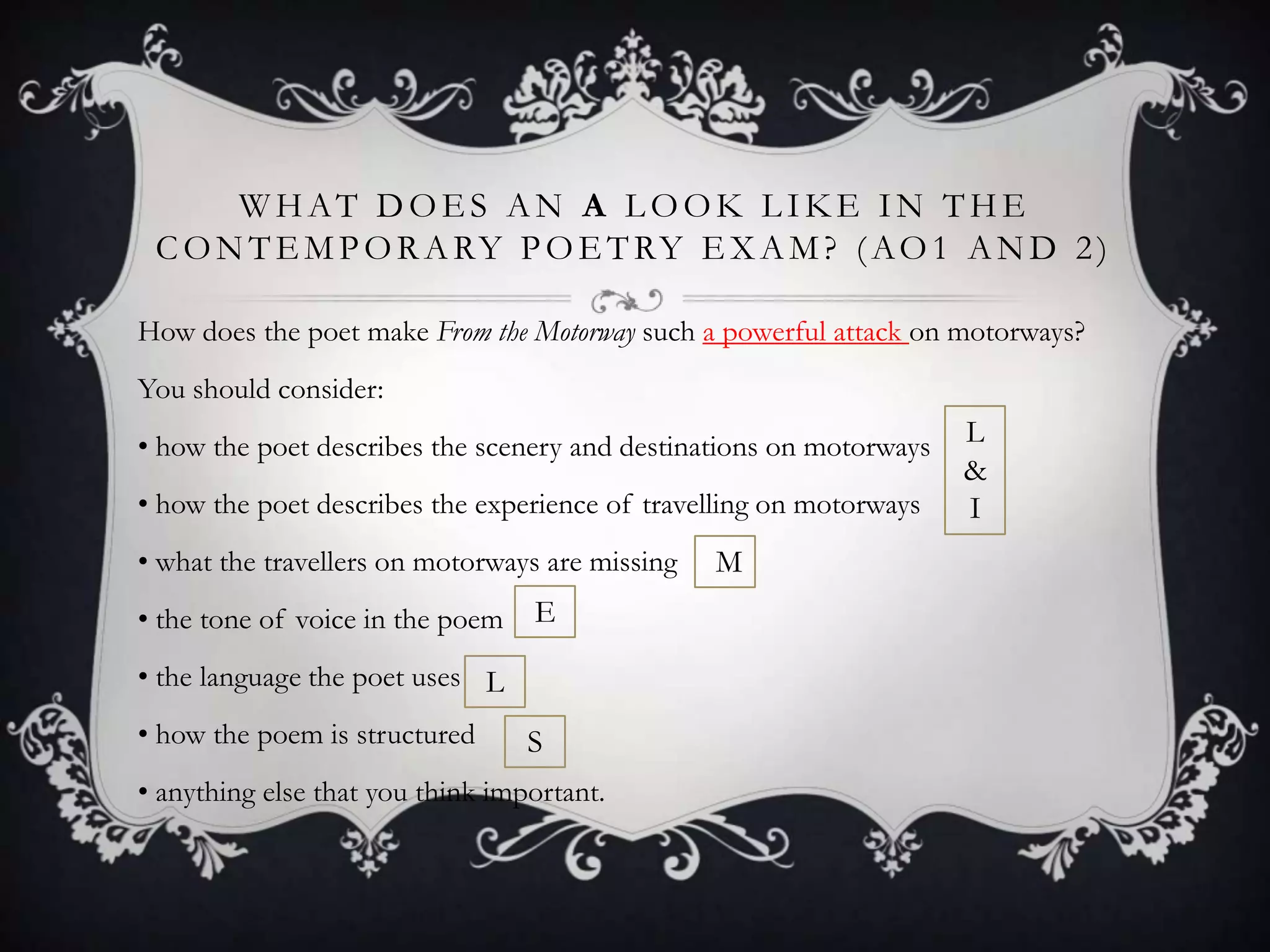 WHAT DOES AN A LOOK LIKE IN THE
 C O N T E M P O R A RY P O E T RY E X A M ? ( A O 1 A N D 2 )

How does the poet make From the Motorway such a powerful attack on motorways?
You should consider:
• how the poet describes the scenery and destinations on motorways   L
                                                                     &
• how the poet describes the experience of travelling on motorways   I
• what the travellers on motorways are missing   M
• the tone of voice in the poem   E

• the language the poet uses L
• how the poem is structured      S
• anything else that you think important.
 
