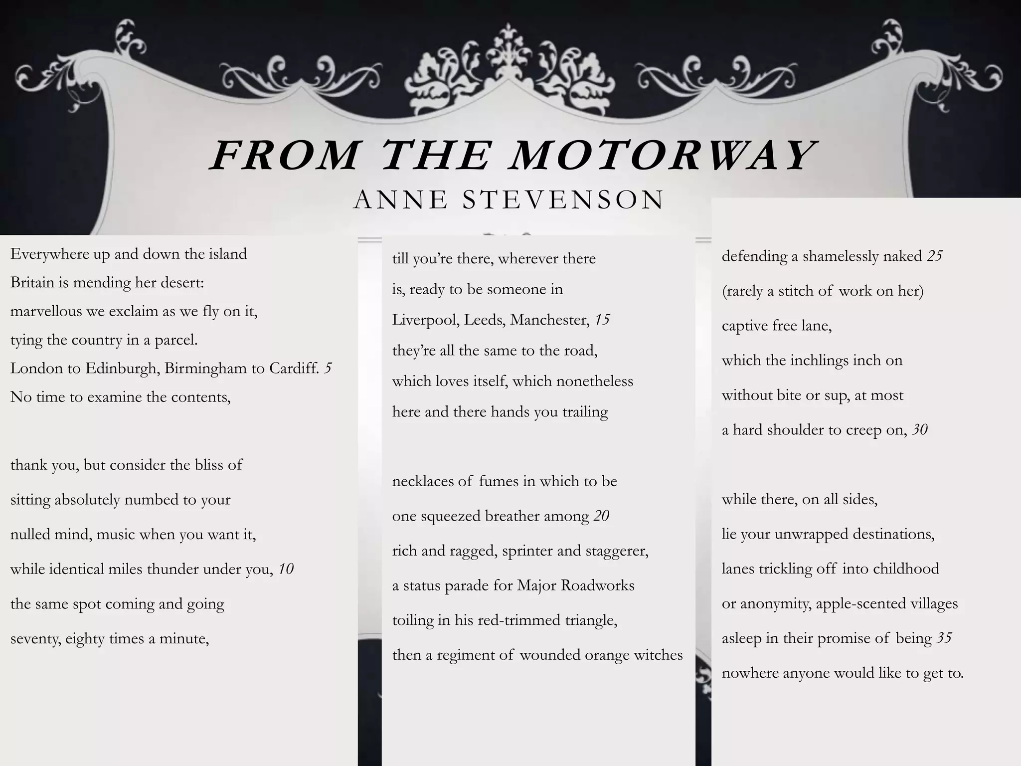 FROM THE MOTORWAY
                                                ANNE STEVENSON
Everywhere up and down the island                till you‟re there, wherever there           defending a shamelessly naked 25
Britain is mending her desert:                   is, ready to be someone in                  (rarely a stitch of work on her)
marvellous we exclaim as we fly on it,
                                                 Liverpool, Leeds, Manchester, 15            captive free lane,
tying the country in a parcel.
                                                 they‟re all the same to the road,
London to Edinburgh, Birmingham to Cardiff. 5                                                which the inchlings inch on
                                                 which loves itself, which nonetheless
No time to examine the contents,                                                             without bite or sup, at most
                                                 here and there hands you trailing
                                                                                             a hard shoulder to creep on, 30

thank you, but consider the bliss of
                                                 necklaces of fumes in which to be
sitting absolutely numbed to your                                                            while there, on all sides,
                                                 one squeezed breather among 20
nulled mind, music when you want it,                                                         lie your unwrapped destinations,
                                                 rich and ragged, sprinter and staggerer,
while identical miles thunder under you, 10                                                  lanes trickling off into childhood
                                                 a status parade for Major Roadworks
the same spot coming and going                                                               or anonymity, apple-scented villages
                                                 toiling in his red-trimmed triangle,
seventy, eighty times a minute,                                                              asleep in their promise of being 35
                                                 then a regiment of wounded orange witches
                                                                                             nowhere anyone would like to get to.
 