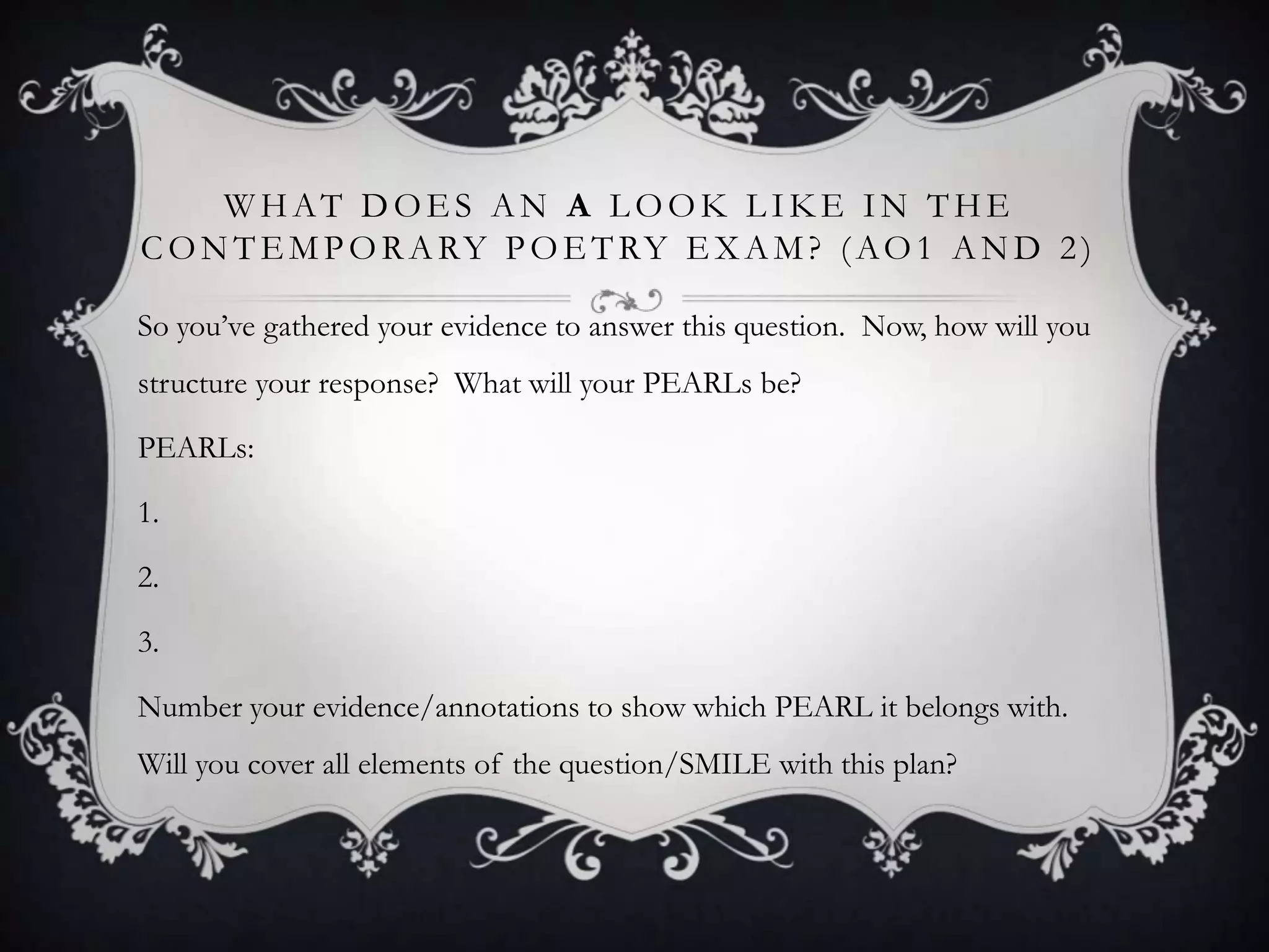 WHAT DOES AN A LOOK LIKE IN THE
C O N T E M P O R A RY P O E T RY E X A M ? ( A O 1 A N D 2 )

So you‟ve gathered your evidence to answer this question. Now, how will you
structure your response? What will your PEARLs be?

PEARLs:

1.

2.

3.

Number your evidence/annotations to show which PEARL it belongs with.
Will you cover all elements of the question/SMILE with this plan?
 