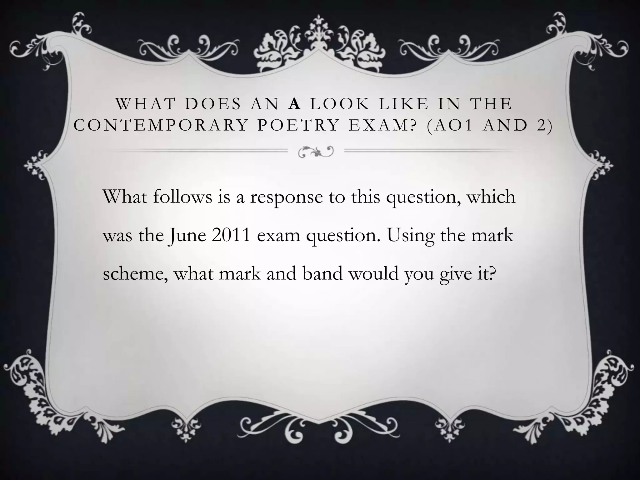 WHAT DOES AN A LOOK LIKE IN THE
C O N T E M P O R A RY P O E T RY E X A M ? ( A O 1 A N D 2 )



   What follows is a response to this question, which
   was the June 2011 exam question. Using the mark
   scheme, what mark and band would you give it?
 