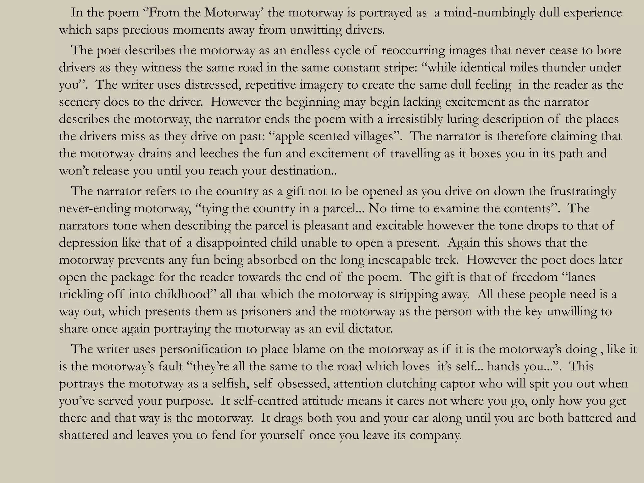 In the poem „‟From the Motorway‟ the motorway is portrayed as a mind-numbingly dull experience
which saps precious moments away from unwitting drivers.
   The poet describes the motorway as an endless cycle of reoccurring images that never cease to bore
drivers as they witness the same road in the same constant stripe: “while identical miles thunder under
you”. The writer uses distressed, repetitive imagery to create the same dull feeling in the reader as the
scenery does to the driver. However the beginning may begin lacking excitement as the narrator
describes the motorway, the narrator ends the poem with a irresistibly luring description of the places
the drivers miss as they drive on past: “apple scented villages”. The narrator is therefore claiming that
the motorway drains and leeches the fun and excitement of travelling as it boxes you in its path and
won‟t release you until you reach your destination..
   The narrator refers to the country as a gift not to be opened as you drive on down the frustratingly
never-ending motorway, “tying the country in a parcel... No time to examine the contents”. The
narrators tone when describing the parcel is pleasant and excitable however the tone drops to that of
depression like that of a disappointed child unable to open a present. Again this shows that the
motorway prevents any fun being absorbed on the long inescapable trek. However the poet does later
open the package for the reader towards the end of the poem. The gift is that of freedom “lanes
trickling off into childhood” all that which the motorway is stripping away. All these people need is a
way out, which presents them as prisoners and the motorway as the person with the key unwilling to
share once again portraying the motorway as an evil dictator.
   The writer uses personification to place blame on the motorway as if it is the motorway‟s doing , like it
is the motorway‟s fault “they‟re all the same to the road which loves it‟s self... hands you...”. This
portrays the motorway as a selfish, self obsessed, attention clutching captor who will spit you out when
you‟ve served your purpose. It self-centred attitude means it cares not where you go, only how you get
there and that way is the motorway. It drags both you and your car along until you are both battered and
shattered and leaves you to fend for yourself once you leave its company.
 