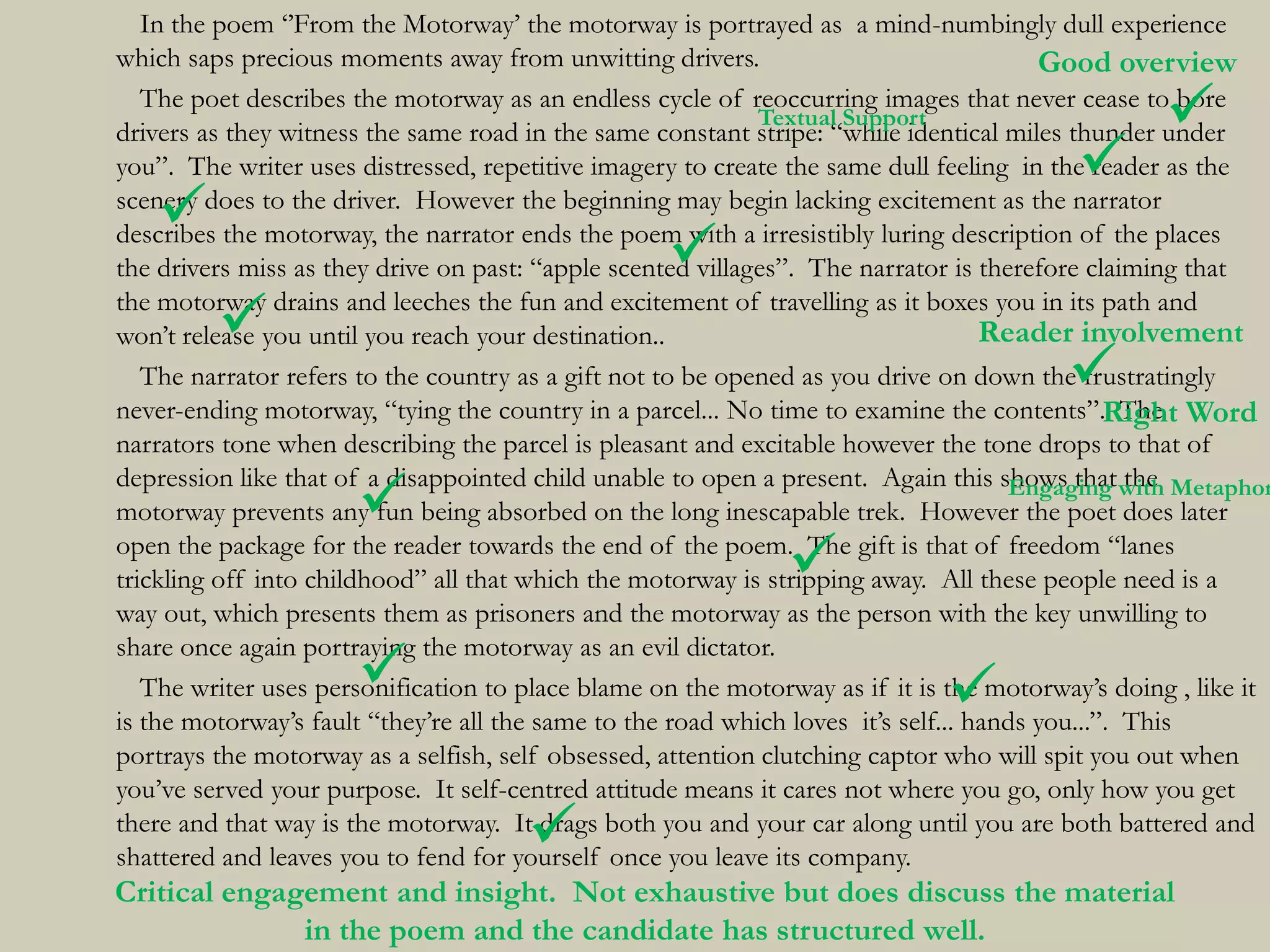 In the poem „‟From the Motorway‟ the motorway is portrayed as a mind-numbingly dull experience
which saps precious moments away from unwitting drivers.                                 Good overview
                                                             Textual Support                     
   The poet describes the motorway as an endless cycle of reoccurring images that never cease to bore
drivers as they witness the same road in the same constant stripe: “while identical miles thunder under
                                                                                         
you”. The writer uses distressed, repetitive imagery to create the same dull feeling in the reader as the

   
scenery does to the driver. However the beginning may begin lacking excitement as the narrator

                                                   
describes the motorway, the narrator ends the poem with a irresistibly luring description of the places
the drivers miss as they drive on past: “apple scented villages”. The narrator is therefore claiming that

         
the motorway drains and leeches the fun and excitement of travelling as it boxes you in its path and
won‟t release you until you reach your destination..                                Reader involvement
                                                                                        
   The narrator refers to the country as a gift not to be opened as you drive on down the frustratingly
never-ending motorway, “tying the country in a parcel... No time to examine the contents”.Right Word
                                                                                                  The
narrators tone when describing the parcel is pleasant and excitable however the tone drops to that of
depression like that of a disappointed child unable to open a present. Again this shows that with Metaphor
                                                                                      Engaging the
                      
motorway prevents any fun being absorbed on the long inescapable trek. However the poet does later

                                                              
open the package for the reader towards the end of the poem. The gift is that of freedom “lanes
trickling off into childhood” all that which the motorway is stripping away. All these people need is a
way out, which presents them as prisoners and the motorway as the person with the key unwilling to
share once again portraying the motorway as an evil dictator.
                                                                            
   The writer uses personification to place blame on the motorway as if it is the motorway‟s doing , like it
is the motorway‟s fault “they‟re all the same to the road which loves it‟s self... hands you...”. This
portrays the motorway as a selfish, self obsessed, attention clutching captor who will spit you out when
you‟ve served your purpose. It self-centred attitude means it cares not where you go, only how you get
                                      
there and that way is the motorway. It drags both you and your car along until you are both battered and
shattered and leaves you to fend for yourself once you leave its company.
Critical engagement and insight. Not exhaustive but does discuss the material
              in the poem and the candidate has structured well.
 